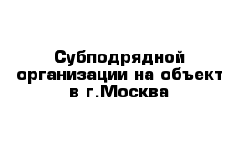 Субподрядной организации на объект в г.Москва